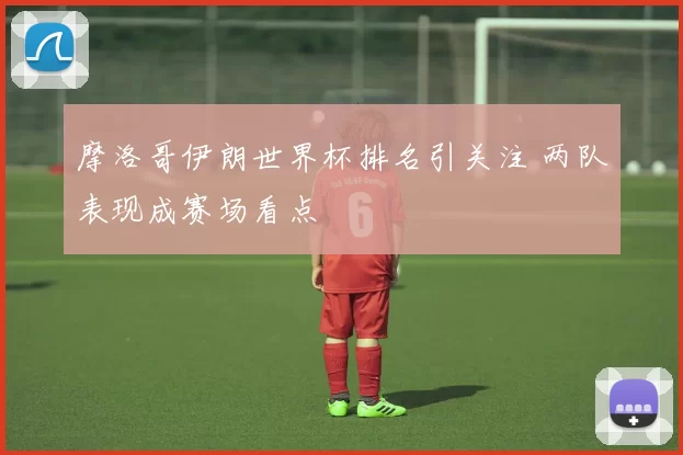摩洛哥伊朗世界杯排名引关注 两队表现成赛场看点