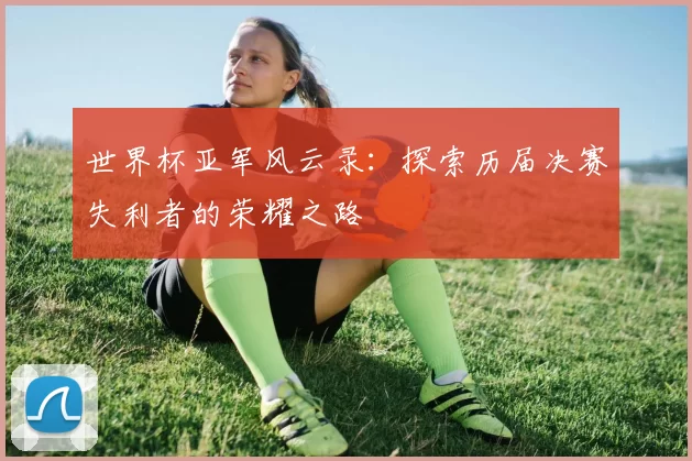 世界杯亚军风云录:探索历届决赛失利者的荣耀之路