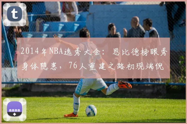 2014年NBA选秀大会:恩比德榜眼秀身体隐患,76人重建之路初现端倪