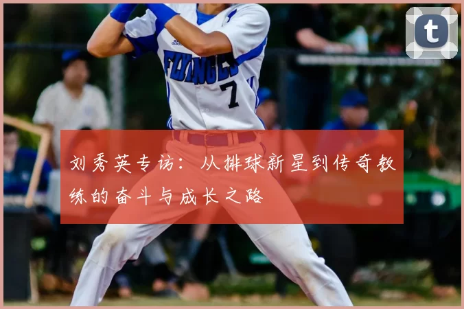 刘秀英专访:从排球新星到传奇教练的奋斗与成长之路