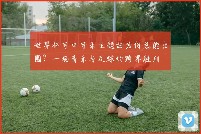 世界杯可口可乐主题曲为何总能出圈？一场音乐与足球的跨界胜利