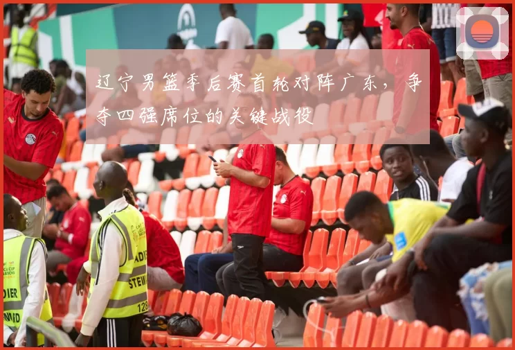 辽宁男篮季后赛首轮对阵广东，争夺四强席位的关键战役
