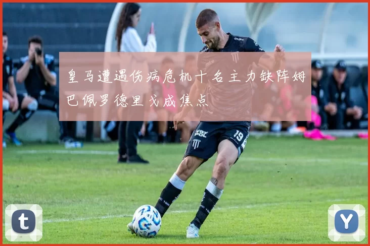 皇马遭遇伤病危机十名主力缺阵姆巴佩罗德里戈成焦点