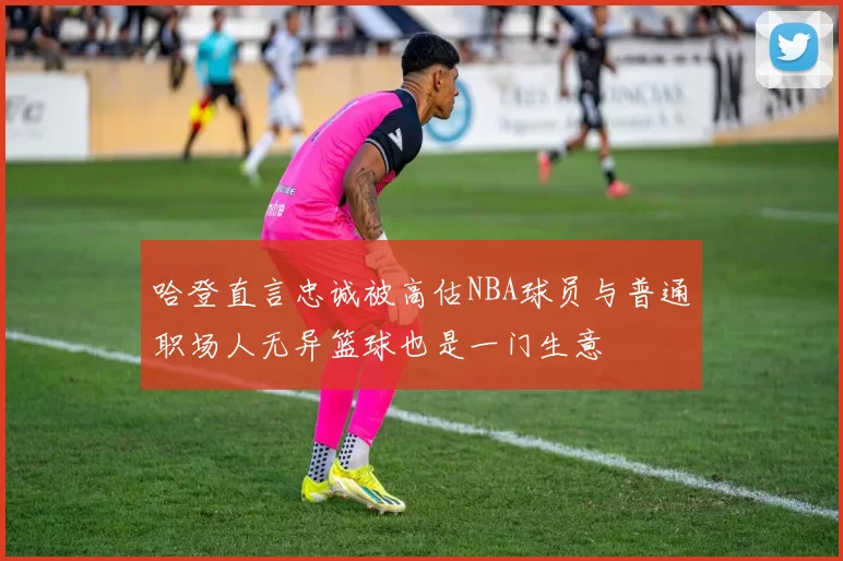 哈登直言忠诚被高估NBA球员与普通职场人无异篮球也是一门生意