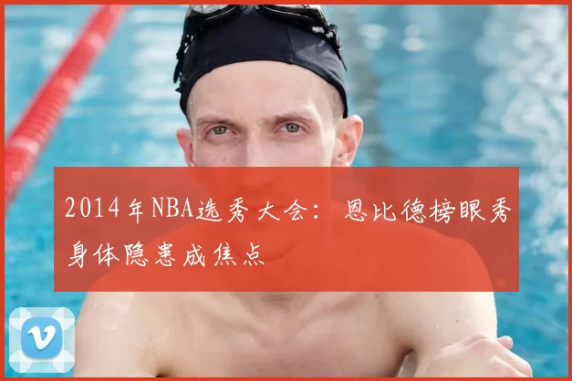 2014年NBA选秀大会:恩比德榜眼秀身体隐患成焦点