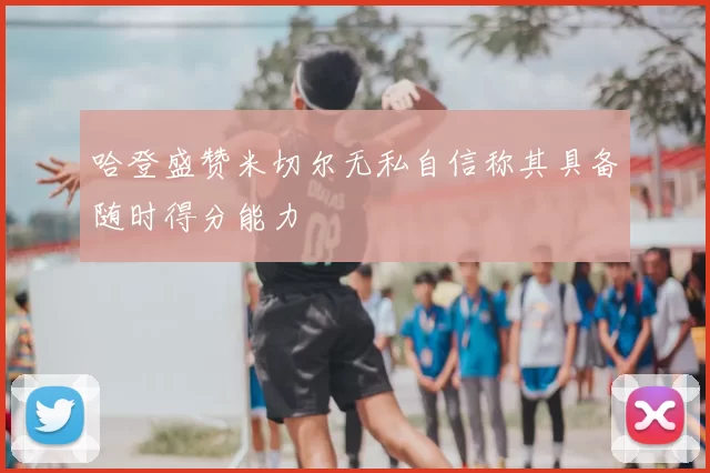 哈登盛赞米切尔无私自信称其具备随时得分能力