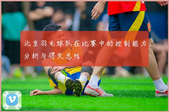 北京羽毛球队在比赛中的控制能力分析与得失总结