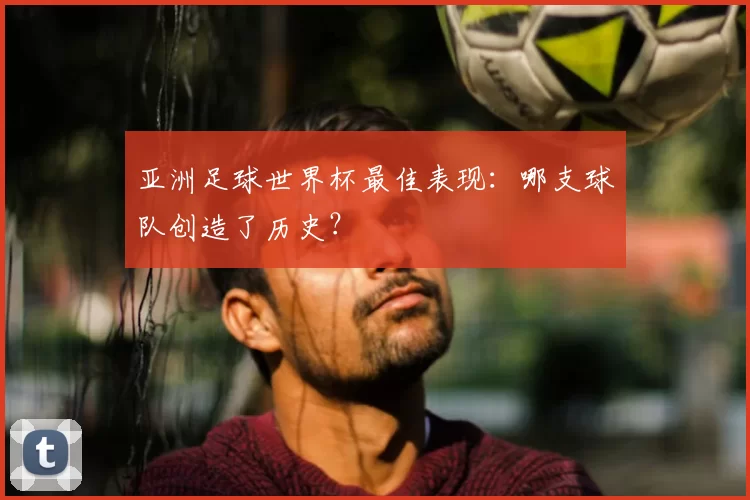 亚洲足球世界杯最佳表现：哪支球队创造了历史？