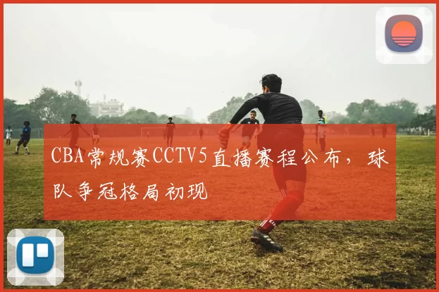CBA常规赛CCTV5直播赛程公布,球队争冠格局初现