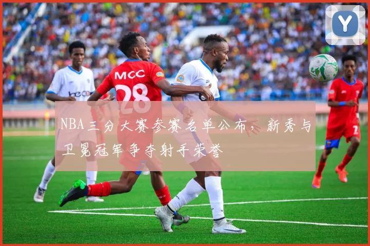NBA三分大赛参赛名单公布,新秀与卫冕冠军争夺射手荣誉