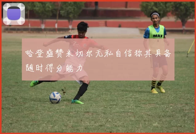 哈登盛赞米切尔无私自信称其具备随时得分能力