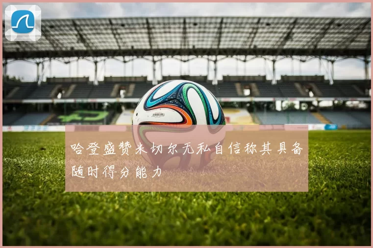 哈登盛赞米切尔无私自信称其具备随时得分能力