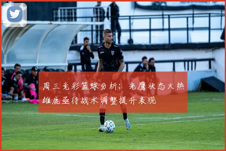 周三竞彩篮球分析：老鹰状态火热雄鹿亟待战术调整提升表现