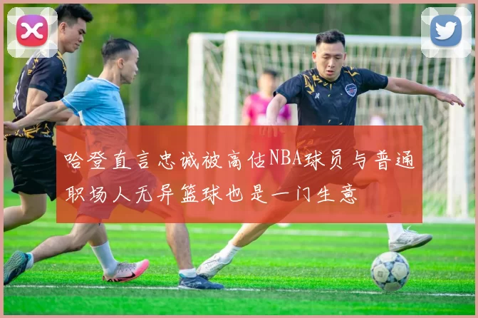 哈登直言忠诚被高估NBA球员与普通职场人无异篮球也是一门生意