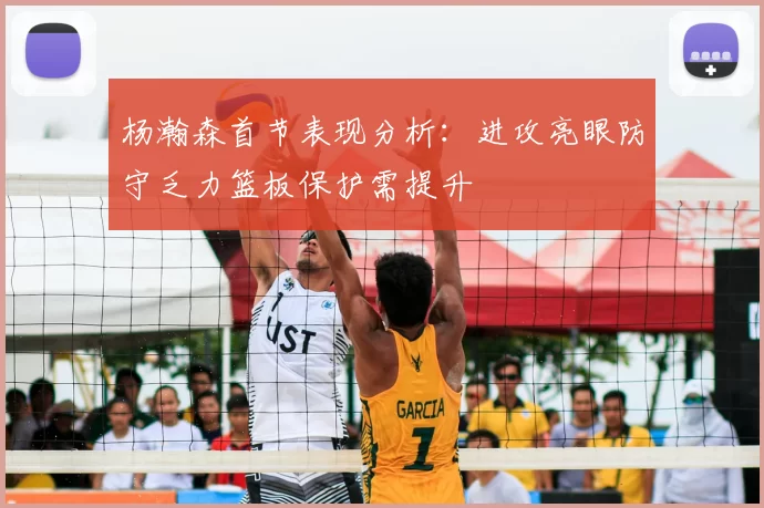 杨瀚森首节表现分析：进攻亮眼防守乏力篮板保护需提升