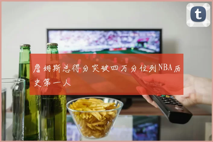 詹姆斯总得分突破四万分位列NBA历史第一人