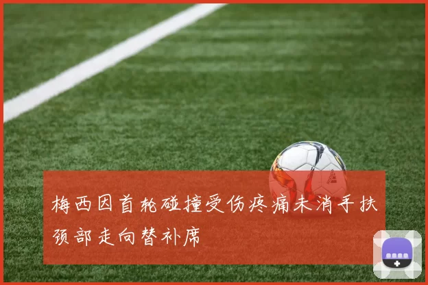 梅西因首轮碰撞受伤疼痛未消手扶颈部走向替补席