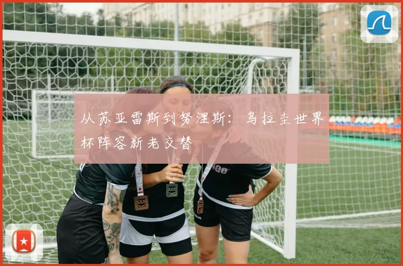 从苏亚雷斯到努涅斯:乌拉圭世界杯阵容新老交替