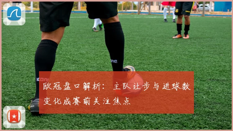 欧冠盘口解析:主队让步与进球数变化成赛前关注焦点