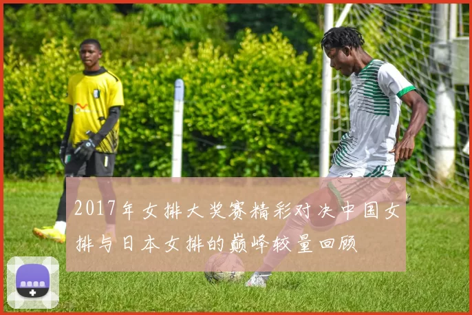 2017年女排大奖赛精彩对决中国女排与日本女排的巅峰较量回顾