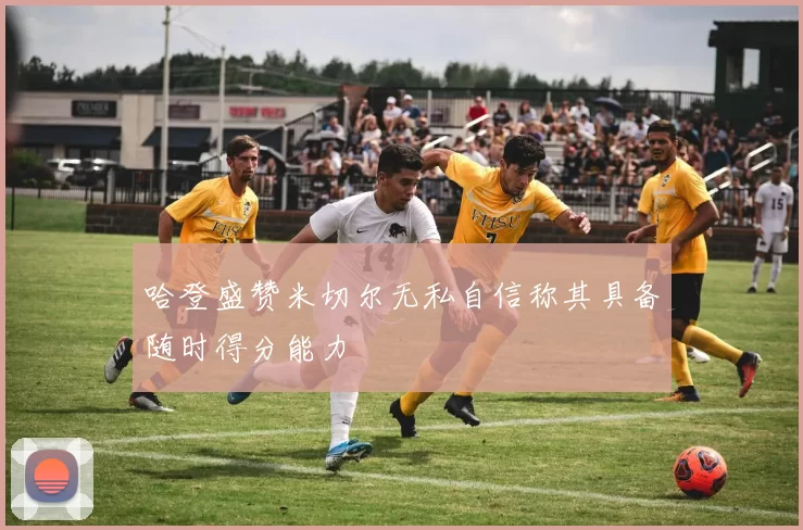 哈登盛赞米切尔无私自信称其具备随时得分能力