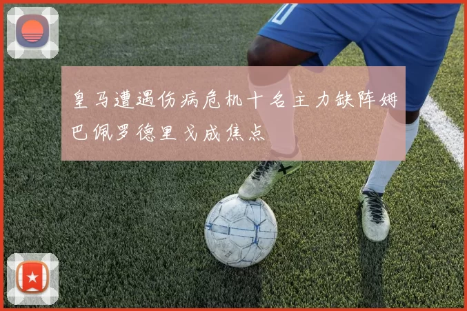 皇马遭遇伤病危机十名主力缺阵姆巴佩罗德里戈成焦点
