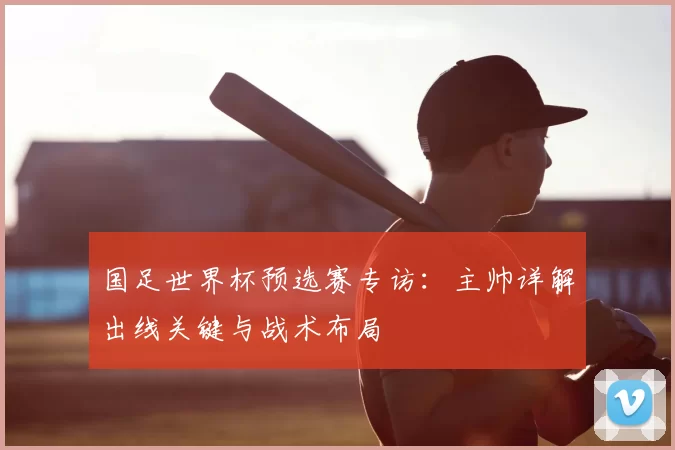 国足世界杯预选赛专访：主帅详解出线关键与战术布局