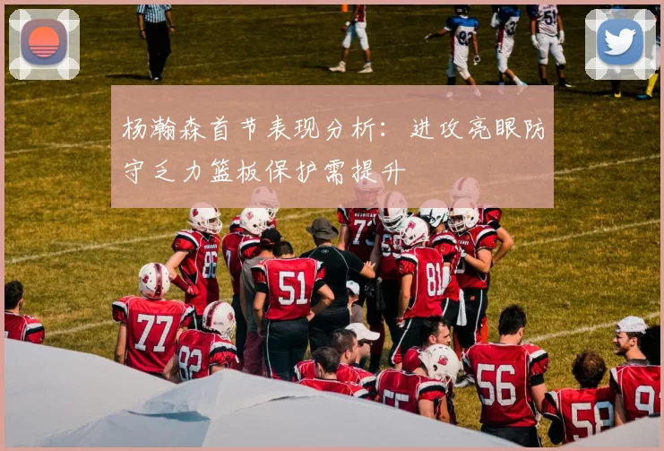 杨瀚森首节表现分析:进攻亮眼防守乏力篮板保护需提升