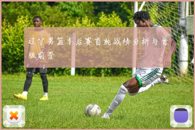 辽宁男篮季后赛首轮战绩分析与晋级前景