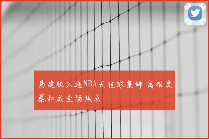 易建联入选NBA五佳球集锦 高难度暴扣成全场焦点