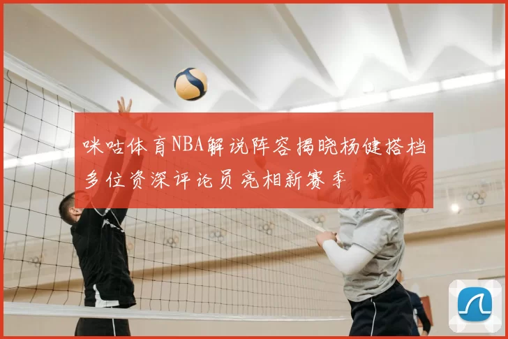 咪咕体育NBA解说阵容揭晓杨健搭档多位资深评论员亮相新赛季