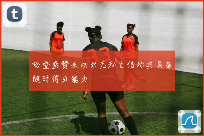哈登盛赞米切尔无私自信称其具备随时得分能力