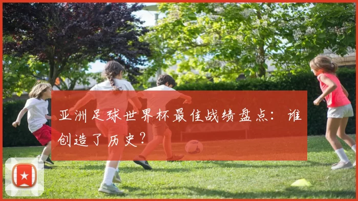 亚洲足球世界杯最佳战绩盘点：谁创造了历史？