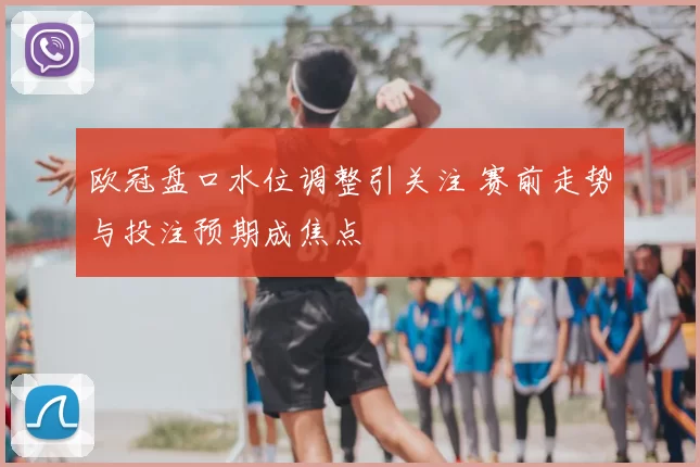 欧冠盘口水位调整引关注 赛前走势与投注预期成焦点