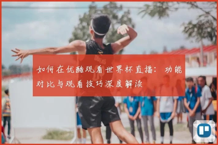 如何在优酷观看世界杯直播:功能对比与观看技巧深度解读