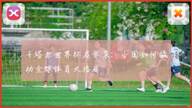 卡塔尔世界杯启示录:小国如何撬动全球体育大格局