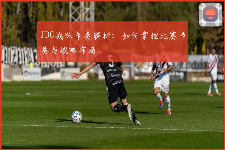 JDG战队节奏解析:如何掌控比赛节奏与战略布局