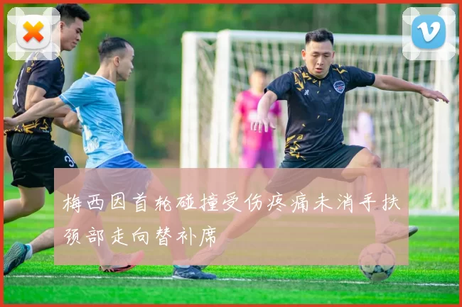 梅西因首轮碰撞受伤疼痛未消手扶颈部走向替补席