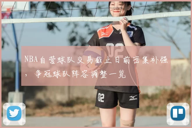 NBA自营球队交易截止日前密集补强,争冠球队阵容调整一览