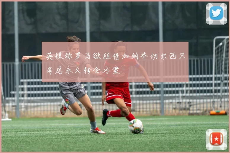 英媒称罗马欲租借加纳乔切尔西只考虑永久转会方案