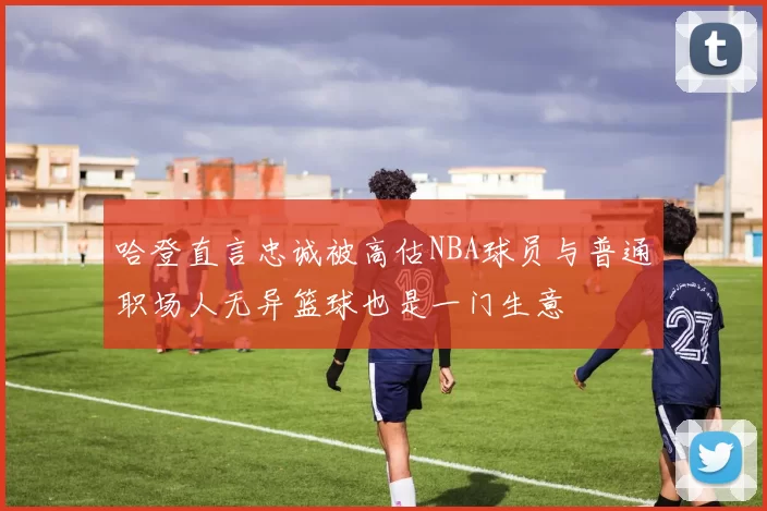哈登直言忠诚被高估NBA球员与普通职场人无异篮球也是一门生意