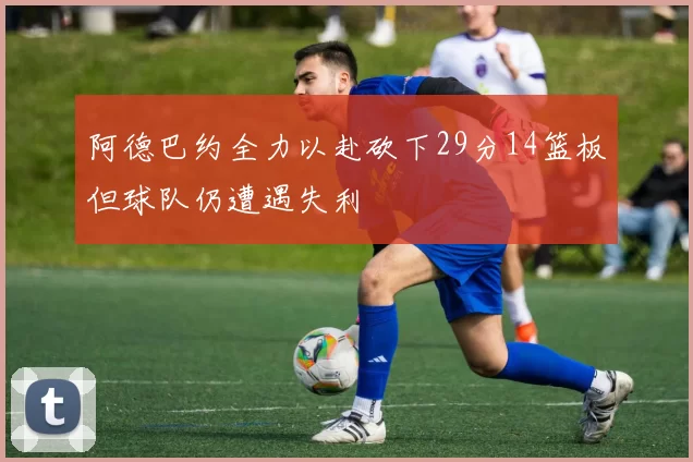 阿德巴约全力以赴砍下29分14篮板但球队仍遭遇失利