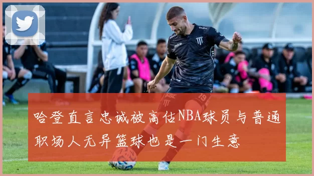 哈登直言忠诚被高估NBA球员与普通职场人无异篮球也是一门生意
