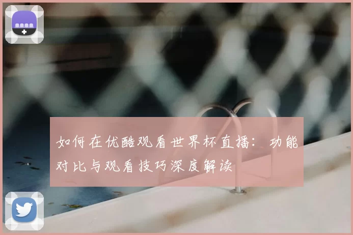 如何在优酷观看世界杯直播:功能对比与观看技巧深度解读