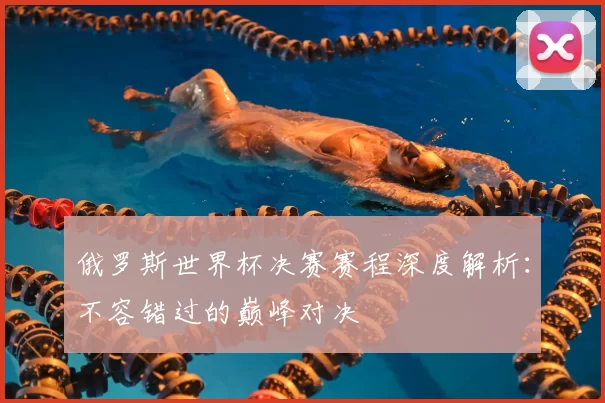 俄罗斯世界杯决赛赛程深度解析:不容错过的巅峰对决