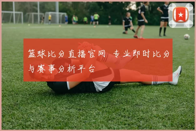 篮球比分直播官网 专业即时比分与赛事分析平台