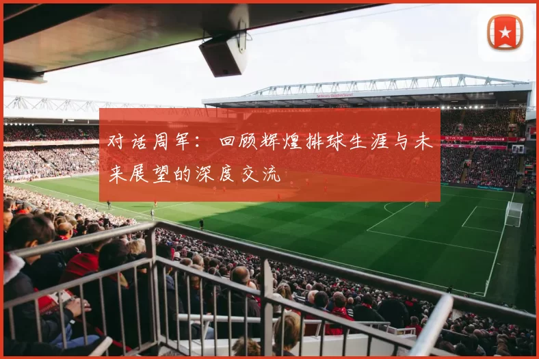 对话周军：回顾辉煌排球生涯与未来展望的深度交流