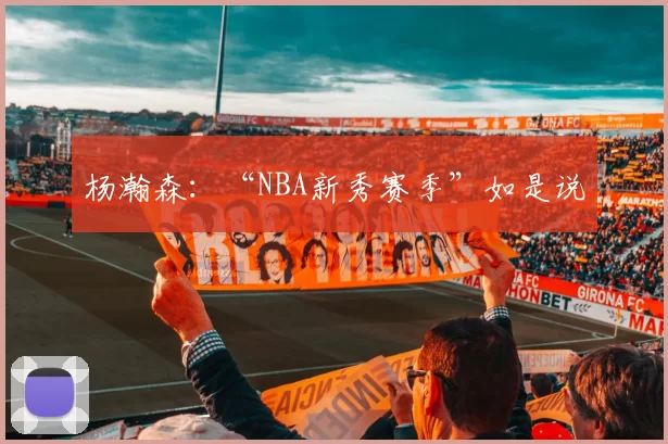 杨瀚森：“NBA新秀赛季”如是说