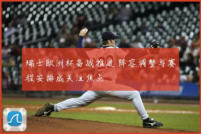 瑞士欧洲杯备战推进 阵容调整与赛程安排成关注焦点