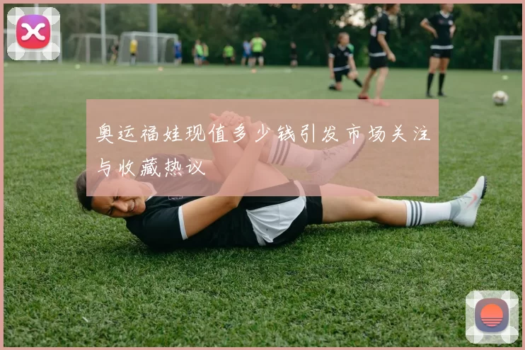 奥运福娃现值多少钱引发市场关注与收藏热议